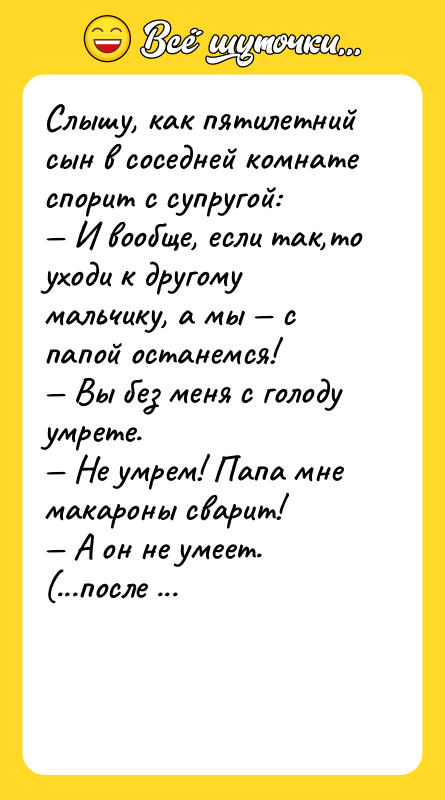 Шутка: Слышу, как пятилетний сын в соседней комнате спорит с супругой: И вообще, если так,то уходи к другому мальчику, а мы с папой останемся! Вы без меня с голоду умрете. Не умрем! Папа мне макароны сварит! А он не умеет.(...после паузы) Рецепт оставь.