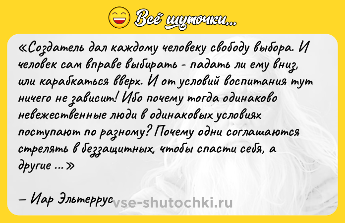 Цитата: Создатель дал каждому человеку свободу выбора. И человек сам вправе выбирать - падать ли ему вниз, или карабкаться вверх. И от условий воспитания тут ничего не зависит! Ибо почему тогда одинаково невежественные люди в одинаковых условиях поступают по разному? Почему одни соглашаются стрелять в беззащитных, чтобы спасти себя, а другие предпочитают умереть сами, но не поступаются своей человечностью? Да именно потому, что последние выбирают для себя тяжелый путь вверх, порой даже неосознанно.Иар Эльтеррус
