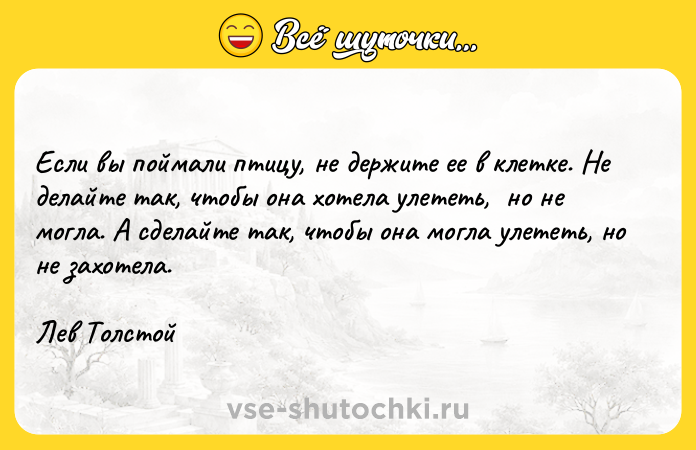 Цитата: Если вы поймали птицу, не держите ее в клетке. Не делайте так, чтобы она хотела улететь, но не могла. А сделайте так, чтобы она могла улететь, но не захотела.Лев Толстой