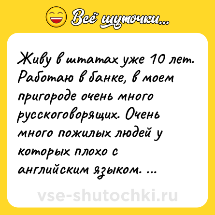 Шутка: Живу в штатах уже 10 лет. Работаю в банке, в моем пригороде очень много русскоговорящих. Очень много пожилых людей у которых плохо с английским языком. Так вот, если человек вежлив со мной, то я перехожу на русский и помогаю всем чем могу. Если человек мне грубит, то и вида не подаю, что знаю русски