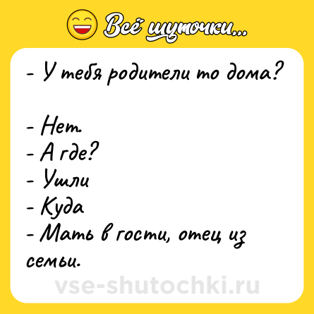 Шутка: - У тебя родители то дома? <br>- Нет. <br>- А где? <br>- Ушли <br>- Куда <br>- Мать в гости, отец из семьи.