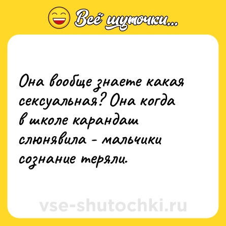 Шутка: Она вообще знаете какая сексуальная? Она когда в школе карандаш слюнявила - мальчики сознание теряли.