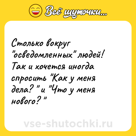 Шутка: Столько вокруг осведомленных людей! Так и хочется иногда спросить Как у меня дела? и Что у меня нового?