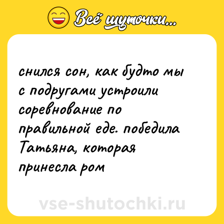 Шутка: снился сон, как будто мы с подругами устроили соревнование по правильной еде. победила Татьяна, которая принесла ром