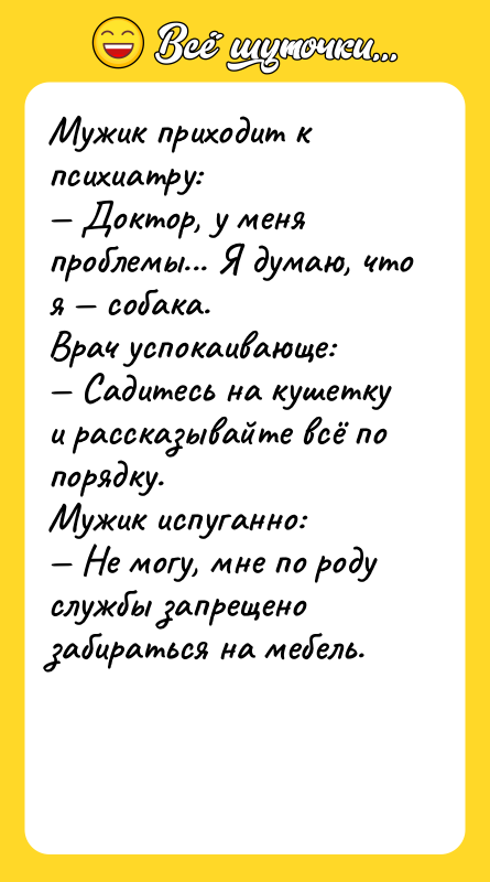 Шутка: Мужик приходит к психиатру: Доктор, у меня проблемы... Я думаю, что я собака.Врач успокаивающе: Садитесь на кушетку и рассказывайте всё по порядку.Мужик испуганно: Не могу, мне по роду службы запрещено забираться на мебель.