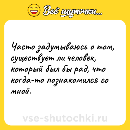 Шутка: Часто задумываюсь о том, существует ли человек, который был бы рад, что когда-то познакомился со мной.