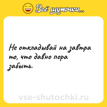 Шутка: Не откладывай на завтра то, что давно пора забыть.