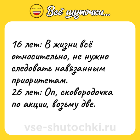 Шутка: 16 лет: В жизни всё относительно, не нужно следовать навязанным приоритетам. <br>26 лет: Оп, сковородочка по акции, возьму две.