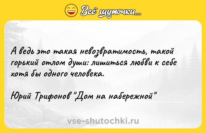 Цитата: А ведь это такая невозвратимость, такой горький отлом души: лишиться любви к себе хотя бы одного человека. Юрий Трифонов Дом на набережной