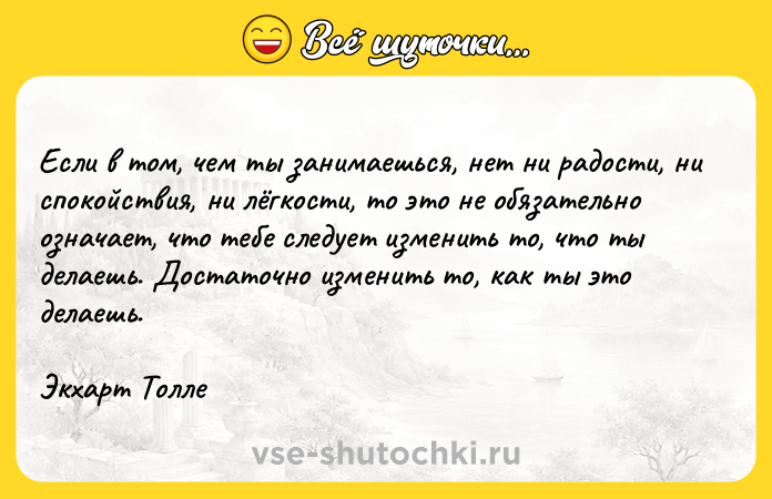 Цитата: Если в том, чем ты занимаешься, нет ни радости, ни спокойствия, ни лёгкости, то это не обязательно означает, что тебе следует изменить то, что ты делаешь. Достаточно изменить то, как ты это делаешь.Экхарт Толле