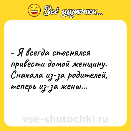 Шутка: - Я всегда стеснялся привести домой женщину. Сначала из-за родителей, теперь из-за жены...
