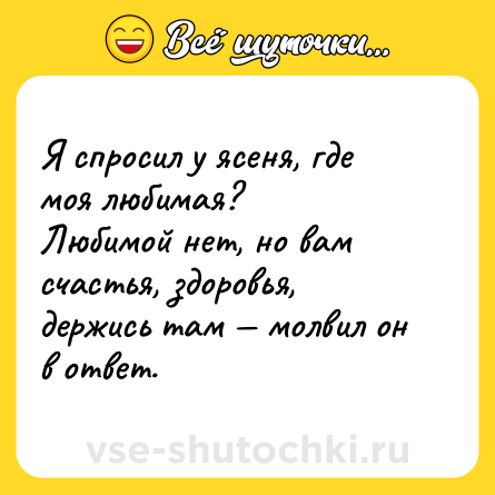 Шутка: Я спросил у ясеня, где моя любимая? <br>Любимой нет, но вам счастья, здоровья, держись там — молвил он в ответ.