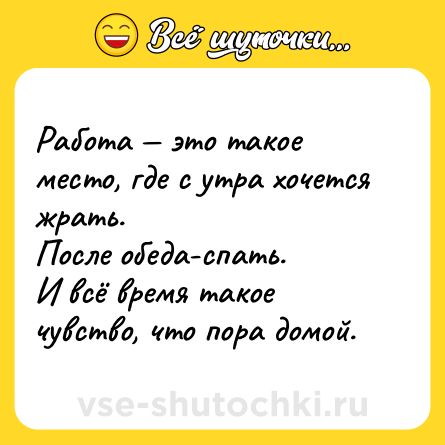 Шутка: Работа — это такое место, где с утра хочется жрать.<br>После обеда-спать.<br>И всё время такое чувство, что пора домой.