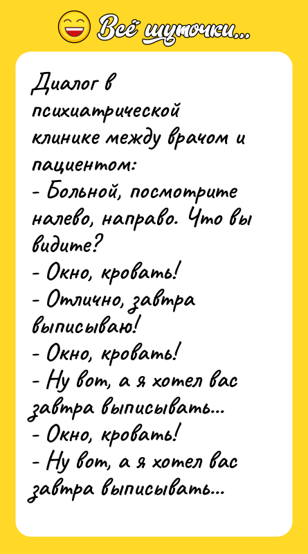 Шутка: Диалог в психиатрической клинике между врачом и пациентом:- Больной, посмотрите налево, направо. Что вы видите?- Окно, кровать!- Отлично, завтра выписываю!- Окно, кровать!- Ну вот, а я хотел вас завтра выписывать...- Окно, кровать!- Ну вот, а я хотел вас завтра выписывать...