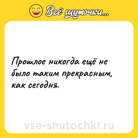 Шутка: Прошлое никогда ещё не было таким прекрасным, как сегодня.