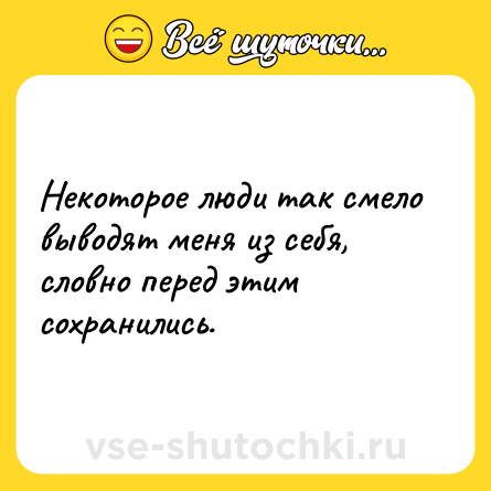 Шутка: Некоторое люди так смело выводят меня из себя, словно перед этим сохранились.