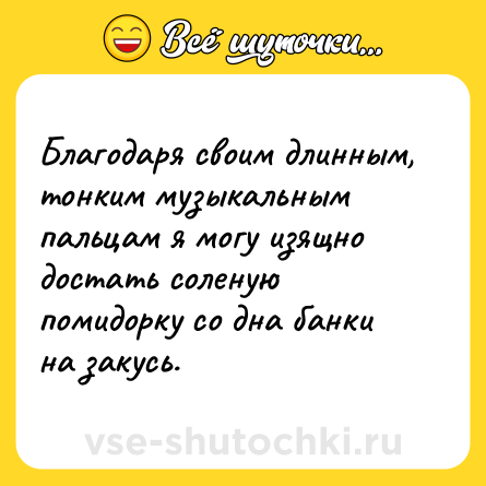 Шутка: Благодаря своим длинным, тонким музыкальным пальцам я могу изящно достать соленую помидорку со дна банки на закусь.