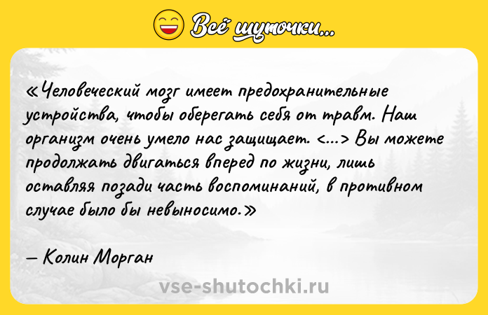 Цитата: Человеческий мозг имеет предохранительные устройства, чтобы оберегать себя от травм. Наш организм очень умело нас защищает. Вы можете продолжать двигаться вперед по жизни, лишь оставляя позади часть воспоминаний, в противном случае было бы невыносимо.Колин Морган