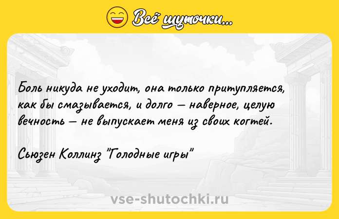 Цитата: Боль никуда не уходит, она только притупляется, как бы смазывается, и долго наверное, целую вечность не выпускает меня из своих когтей. Сьюзен Коллинз Голодные игры