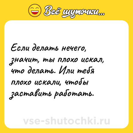 Шутка: Если делать нечего, значит, ты плохо искал, что делать. Или тебя плохо искали, чтобы заставить работать.