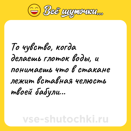 Шутка: То чувство, когда делаешь глоток воды, и понимаешь что в стакане лежит вставная челюсть твоей бабули...