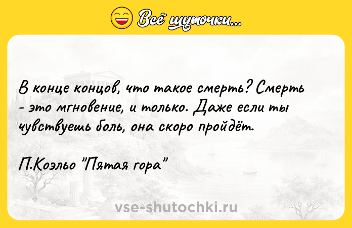 Цитата: В конце концов, что такое смерть? Смерть - это мгновение, и только. Даже если ты чувствуешь боль, она скоро пройдёт.П.Коэльо Пятая гора