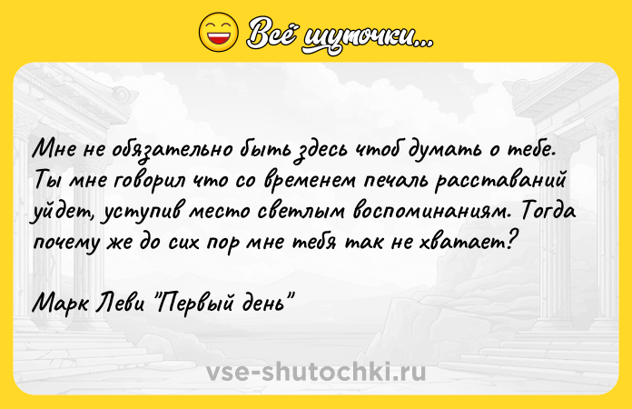 Цитата: Мне не обязательно быть здесь чтоб думать о тебе. Ты мне говорил что со временем печаль расставаний уйдет, уступив место светлым воспоминаниям. Тогда почему же до сих пор мне тебя так не хватает? Марк Леви Первый день