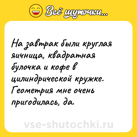 Шутка: На завтрак были круглая яичница, квадратная булочка и кофе в цилиндрической кружке. Геометрия мне очень пригодилась, да.