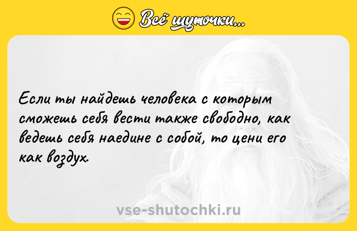 Цитата: Если ты найдешь человека с которым сможешь себя вести также свободно, как ведешь себя наедине с собой, то цени его как воздух.