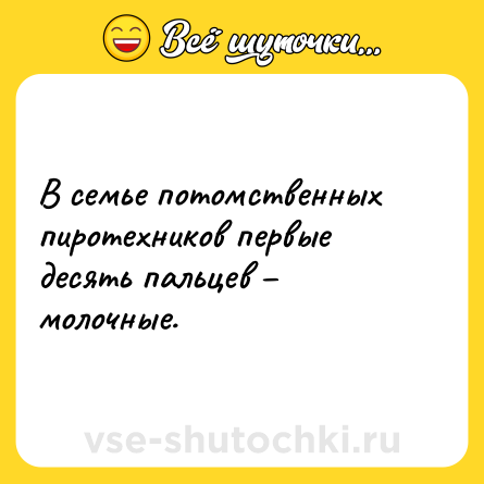 Шутка: В семье потомственных пиротехников первые десять пальцев – молочные.