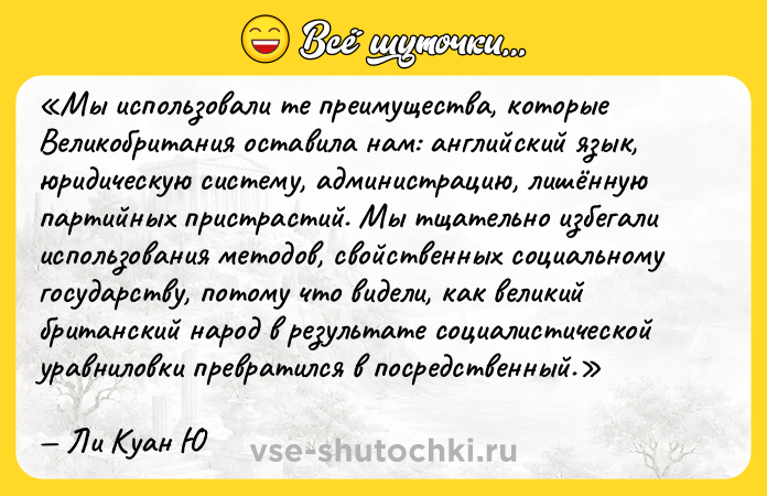 Цитата: Мы использовали те преимущества, которые Великобритания оставила нам: английский язык, юридическую систему, администрацию, лишённую партийных пристрастий. Мы тщательно избегали использования методов, свойственных социальному государству, потому что видели, как великий британский народ в результате социалистической уравниловки превратился в посредственный.Ли Куан Ю