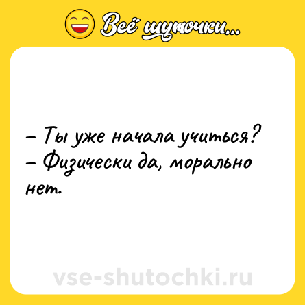 Шутка: – Ты уже начала учиться? <br>– Физически да, морально нет.