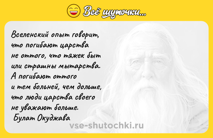 Цитата: Вселенский опыт говорит, что погибают царства не оттого, что тяжек быт или страшны мытарства. А погибают оттого и тем больней, чем дольше, что люди царства своего не уважают больше. Булат Окуджава