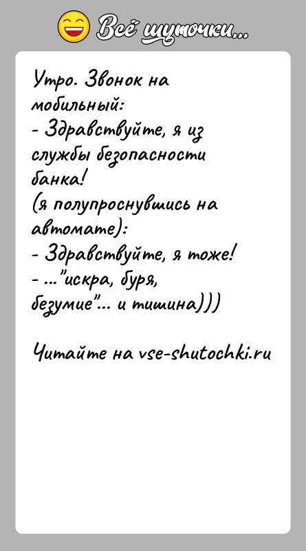 История: Утро. Звонок на мобильный:- Здравствуйте, я из службы безопасности банка!(я полупроснувшись на автомате):- Здравствуйте, я тоже!- ... искра, буря, безумие ... и