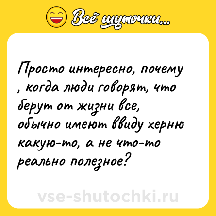 Шутка: Просто интересно, почему , когда люди говорят, что берут от жизни все, обычно имеют ввиду херню какую-то, а не что-то реально полезное?