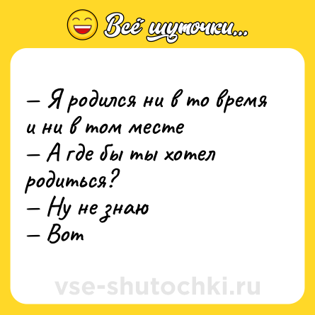 Шутка: — Я родился ни в то время и ни в том месте <br>— А где бы ты хотел родиться? <br>— Ну не знаю <br>— Вот