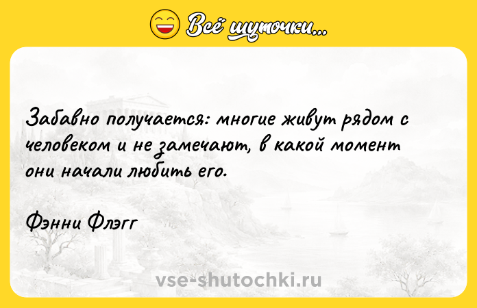 Цитата: Забавно получается: многие живут рядом с человеком и не замечают, в какой момент они начали любить его.Фэнни Флэгг