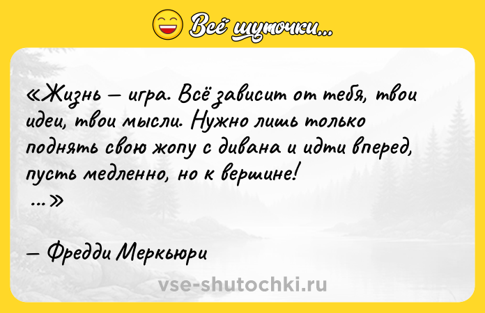 Цитата: Жизнь игра. Всё зависит от тебя, твои идеи, твои мысли. Нужно лишь только поднять свою жопу с дивана и идти вперед, пусть медленно, но к вершине! Фредди Меркьюри