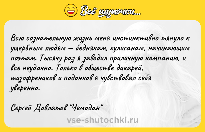 Цитата: Всю сознательную жизнь меня инстинктивно тянуло к ущербным людям беднякам, хулиганам, начинающим поэтам. Тысячу раз я заводил приличную компанию, и все неудачно. Только в обществе дикарей, шизофреников и подонков я чувствовал себя уверенно. Сергей Довлатов Чемодан