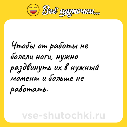 Шутка: Чтобы от работы не болели ноги, нужно раздвинуть их в нужный момент и больше не работать.