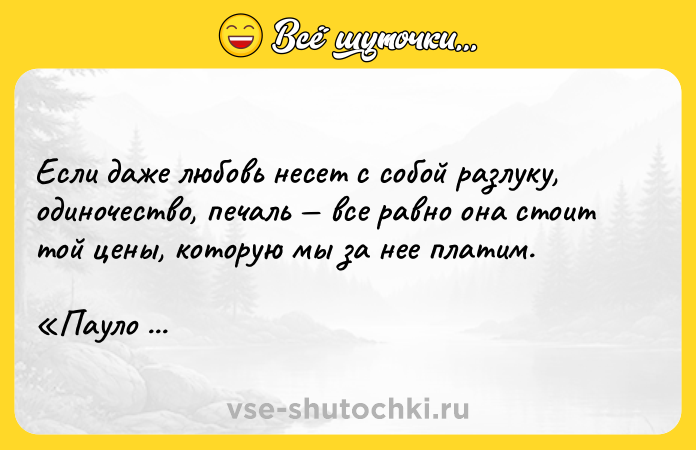 Цитата: Если даже любовь несет с собой разлуку, одиночество, печаль все равно она стоит той цены, которую мы за нее платим. Пауло Коэльо