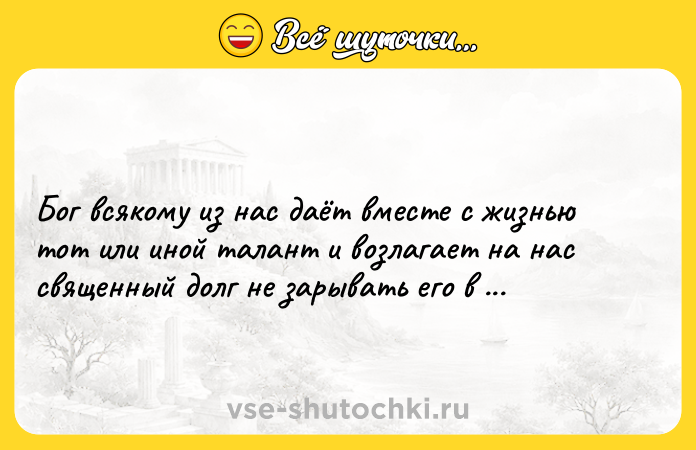 Цитата: Бог всякому из нас даёт вместе с жизнью тот или иной талант и возлагает на нас священный долг не зарывать его в землю.Иван Бунин