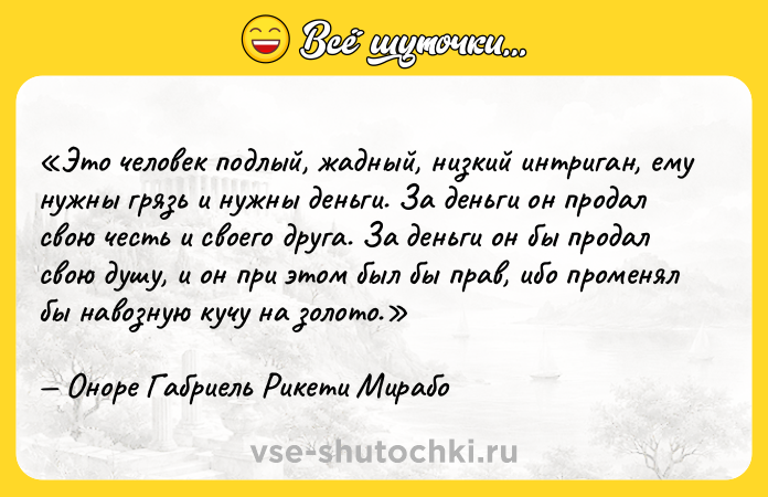 Цитата: Это человек подлый, жадный, низкий интриган, ему нужны грязь и нужны деньги. За деньги он продал свою честь и своего друга. За деньги он бы продал свою душу, и он при этом был бы прав, ибо променял бы навозную кучу на золото.Оноре Габриель Рикети Мирабо