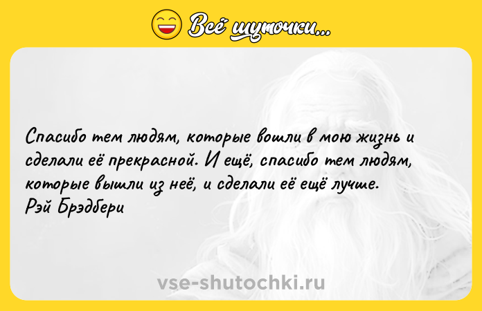 Цитата: Спасибо тем людям, которые вошли в мою жизнь и сделали её прекрасной. И ещё, спасибо тем людям, которые вышли из неё, и сделали её ещё лучше. Рэй Брэдбери