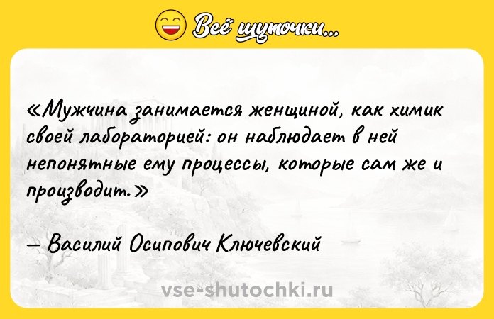 Цитата: Мужчина занимается женщиной, как химик своей лабораторией: он наблюдает в ней непонятные ему процессы, которые сам же и производит.Василий Осипович Ключевский