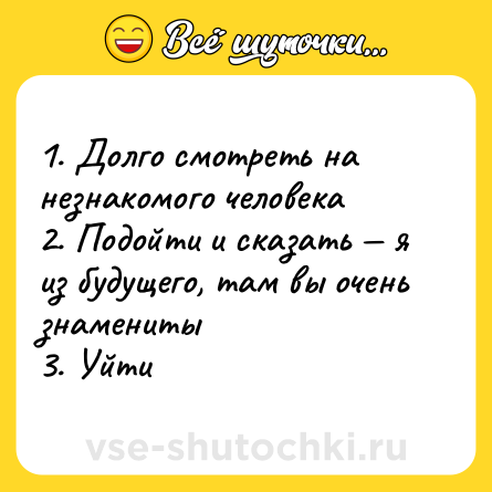Шутка: 1. Долго смотреть на незнакомого человека <br>2. Подойти и сказать — я из будущего, там вы очень знамениты <br>3. Уйти