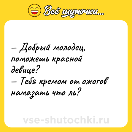 Шутка: — Добрый молодец, поможешь красной <br>девице? <br>— Тебя кремом от ожогов намазать что ль?