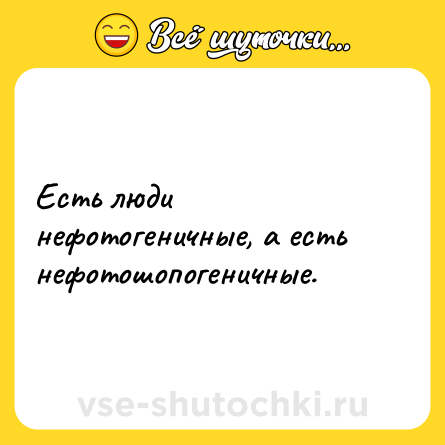 Шутка: Есть люди нефотогеничные, а есть нефотошопогеничные. 