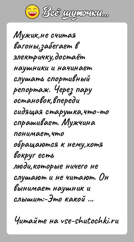 История: Мужик,не считая вагоны,забегает в электричку,достаёт наушники и начинает слушать спортивный репортаж. Через пару остановок,впереди сидящая старушка,что-то спрашивает. Мужчина понимает,что обращаются