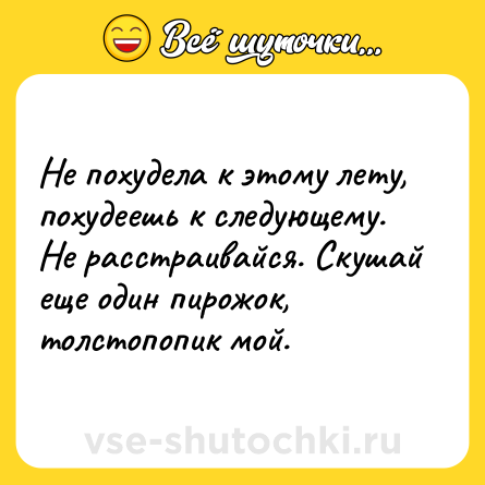 Шутка: Не похудела к этому лету, похудеешь к следующему. Не расстраивайся. Скушай еще один пирожок, толстопопик мой.